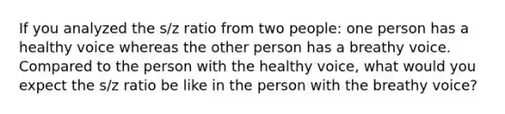 If you analyzed the s/z ratio from two people: one person has a healthy voice whereas the other person has a breathy voice. Compared to the person with the healthy voice, what would you expect the s/z ratio be like in the person with the breathy voice?