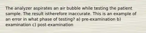 The analyzer aspirates an air bubble while testing the patient sample. The result istherefore inaccurate. This is an example of an error in what phase of testing? a) pre-examination b) examination c) post-examination