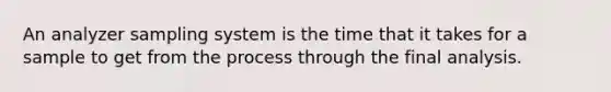 An analyzer sampling system is the time that it takes for a sample to get from the process through the final analysis.