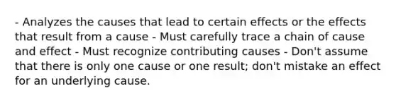 - Analyzes the causes that lead to certain effects or the effects that result from a cause - Must carefully trace a chain of cause and effect - Must recognize contributing causes - Don't assume that there is only one cause or one result; don't mistake an effect for an underlying cause.