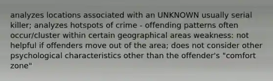 analyzes locations associated with an UNKNOWN usually serial killer; analyzes hotspots of crime - offending patterns often occur/cluster within certain geographical areas weakness: not helpful if offenders move out of the area; does not consider other psychological characteristics other than the offender's "comfort zone"