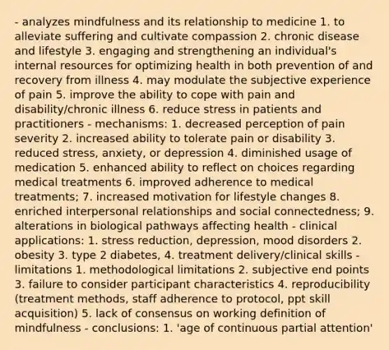 - analyzes mindfulness and its relationship to medicine 1. to alleviate suffering and cultivate compassion 2. chronic disease and lifestyle 3. engaging and strengthening an individual's internal resources for optimizing health in both prevention of and recovery from illness 4. may modulate the subjective experience of pain 5. improve the ability to cope with pain and disability/chronic illness 6. reduce stress in patients and practitioners - mechanisms: 1. decreased perception of pain severity 2. increased ability to tolerate pain or disability 3. reduced stress, anxiety, or depression 4. diminished usage of medication 5. enhanced ability to reflect on choices regarding medical treatments 6. improved adherence to medical treatments; 7. increased motivation for lifestyle changes 8. enriched interpersonal relationships and social connectedness; 9. alterations in biological pathways affecting health - clinical applications: 1. stress reduction, depression, mood disorders 2. obesity 3. type 2 diabetes, 4. treatment delivery/clinical skills - limitations 1. methodological limitations 2. subjective end points 3. failure to consider participant characteristics 4. reproducibility (treatment methods, staff adherence to protocol, ppt skill acquisition) 5. lack of consensus on working definition of mindfulness - conclusions: 1. 'age of continuous partial attention'