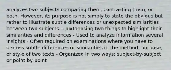 analyzes two subjects comparing them, contrasting them, or both. However, its purpose is not simply to state the obvious but rather to illustrate subtle differences or unexpected similarities between two subjects. - Juxtaposing two things to highlight their similarities and differences - Used to analyze information several insights - Often required on examinations where you have to discuss subtle differences or similarities in the method, purpose, or style of two texts - Organized in two ways: subject-by-subject or point-by-point