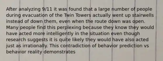 After analyzing 9/11 it was found that a large number of people during evacuation of the Twin Towers actually went up stairwells instead of down them, even when the route down was open. Many people find this perplexing because they know they would have acted more intelligently in the situation even though research suggests it is quite likely they would have also acted just as irrationally. This contradiction of behavior prediction vs behavior reality demonstrates