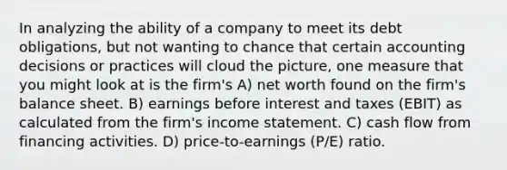 In analyzing the ability of a company to meet its debt obligations, but not wanting to chance that certain accounting decisions or practices will cloud the picture, one measure that you might look at is the firm's A) net worth found on the firm's balance sheet. B) earnings before interest and taxes (EBIT) as calculated from the firm's income statement. C) cash flow from financing activities. D) price-to-earnings (P/E) ratio.