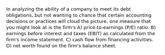 In analyzing the ability of a company to meet its debt obligations, but not wanting to chance that certain accounting decisions or practices will cloud the picture, one measure that you might look at is the firm's A) price-to-earnings (P/E) ratio. B) earnings before interest and taxes (EBIT) as calculated from the firm's income statement. C) cash flow from financing activities. D) net worth found on the firm's balance sheet.