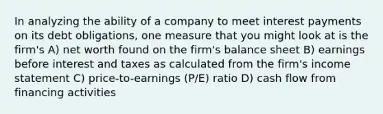 In analyzing the ability of a company to meet interest payments on its debt obligations, one measure that you might look at is the firm's A) net worth found on the firm's balance sheet B) earnings before interest and taxes as calculated from the firm's income statement C) price-to-earnings (P/E) ratio D) cash flow from financing activities