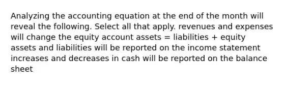 Analyzing the accounting equation at the end of the month will reveal the following. Select all that apply. revenues and expenses will change the equity account assets = liabilities + equity assets and liabilities will be reported on the income statement increases and decreases in cash will be reported on the balance sheet