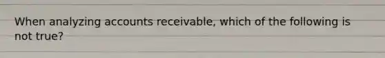 When analyzing accounts receivable, which of the following is not true?