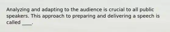 Analyzing and adapting to the audience is crucial to all public speakers. This approach to preparing and delivering a speech is called ____.