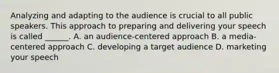 Analyzing and adapting to the audience is crucial to all public speakers. This approach to preparing and delivering your speech is called ______. A. an audience-centered approach B. a media-centered approach C. developing a target audience D. marketing your speech