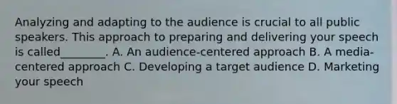 Analyzing and adapting to the audience is crucial to all public speakers. This approach to preparing and delivering your speech is called________. A. An audience-centered approach B. A media-centered approach C. Developing a target audience D. Marketing your speech