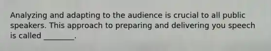 Analyzing and adapting to the audience is crucial to all public speakers. This approach to preparing and delivering you speech is called ________.