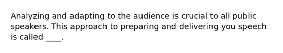 Analyzing and adapting to the audience is crucial to all public speakers. This approach to preparing and delivering you speech is called ____.