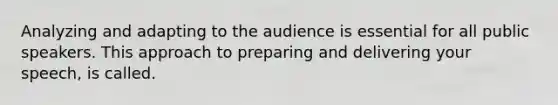 Analyzing and adapting to the audience is essential for all public speakers. This approach to preparing and delivering your speech, is called.