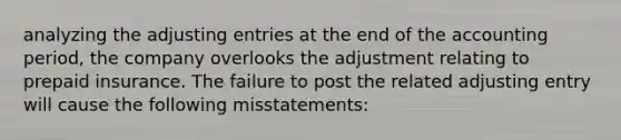 analyzing the <a href='https://www.questionai.com/knowledge/kGxhM5fzgy-adjusting-entries' class='anchor-knowledge'>adjusting entries</a> at the end of the accounting period, the company overlooks the adjustment relating to prepaid insurance. The failure to post the related adjusting entry will cause the following misstatements: