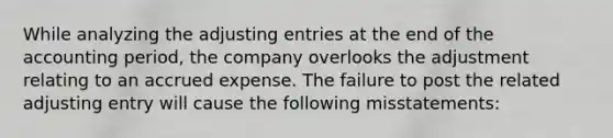 While analyzing the adjusting entries at the end of the accounting period, the company overlooks the adjustment relating to an accrued expense. The failure to post the related adjusting entry will cause the following misstatements: