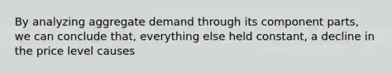 By analyzing aggregate demand through its component parts, we can conclude that, everything else held constant, a decline in the price level causes