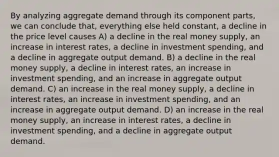 By analyzing aggregate demand through its component parts, we can conclude that, everything else held constant, a decline in the price level causes A) a decline in the real money supply, an increase in interest rates, a decline in investment spending, and a decline in aggregate output demand. B) a decline in the real money supply, a decline in interest rates, an increase in investment spending, and an increase in aggregate output demand. C) an increase in the real money supply, a decline in interest rates, an increase in investment spending, and an increase in aggregate output demand. D) an increase in the real money supply, an increase in interest rates, a decline in investment spending, and a decline in aggregate output demand.