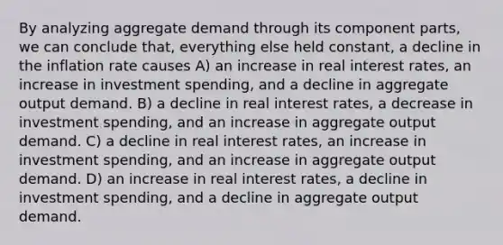 By analyzing aggregate demand through its component parts, we can conclude that, everything else held constant, a decline in the inflation rate causes A) an increase in real interest rates, an increase in investment spending, and a decline in aggregate output demand. B) a decline in real interest rates, a decrease in investment spending, and an increase in aggregate output demand. C) a decline in real interest rates, an increase in investment spending, and an increase in aggregate output demand. D) an increase in real interest rates, a decline in investment spending, and a decline in aggregate output demand.