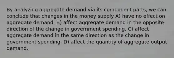 By analyzing aggregate demand via its component parts, we can conclude that changes in the money supply A) have no effect on aggregate demand. B) affect aggregate demand in the opposite direction of the change in government spending. C) affect aggregate demand in the same direction as the change in government spending. D) affect the quantity of aggregate output demand.