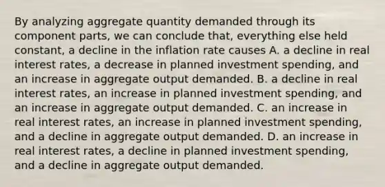 By analyzing aggregate quantity demanded through its component​ parts, we can conclude​ that, everything else held​ constant, a decline in the inflation rate causes A. a decline in real interest​ rates, a decrease in planned investment​ spending, and an increase in aggregate output demanded. B. a decline in real interest​ rates, an increase in planned investment​ spending, and an increase in aggregate output demanded. C. an increase in real interest​ rates, an increase in planned investment​ spending, and a decline in aggregate output demanded. D. an increase in real interest​ rates, a decline in planned investment​ spending, and a decline in aggregate output demanded.