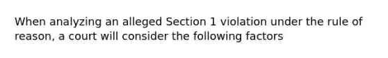 When analyzing an alleged Section 1 violation under the rule of reason, a court will consider the following factors