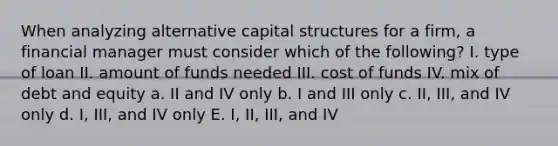 When analyzing alternative capital structures for a firm, a financial manager must consider which of the following? I. type of loan II. amount of funds needed III. cost of funds IV. mix of debt and equity a. II and IV only b. I and III only c. II, III, and IV only d. I, III, and IV only E. I, II, III, and IV