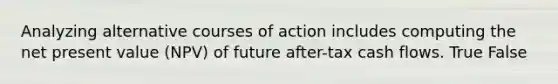 Analyzing alternative courses of action includes computing the <a href='https://www.questionai.com/knowledge/kRwhBOGK2L-net-present-value' class='anchor-knowledge'>net present value</a> (NPV) of future after-tax <a href='https://www.questionai.com/knowledge/kXoqoBRFeQ-cash-flow' class='anchor-knowledge'>cash flow</a>s. True False