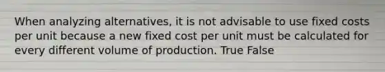 When analyzing​ alternatives, it is not advisable to use fixed costs per unit because a new fixed cost per unit must be calculated for every different volume of production. True False