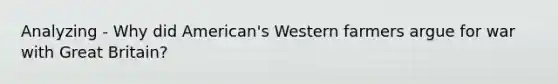 Analyzing - Why did American's Western farmers argue for war with Great Britain?