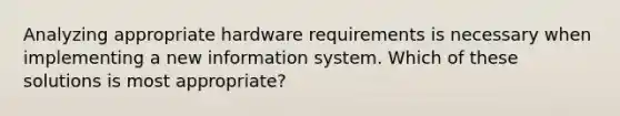 Analyzing appropriate hardware requirements is necessary when implementing a new information system. Which of these solutions is most appropriate?