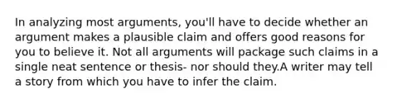 In analyzing most arguments, you'll have to decide whether an argument makes a plausible claim and offers good reasons for you to believe it. Not all arguments will package such claims in a single neat sentence or thesis- nor should they.A writer may tell a story from which you have to infer the claim.