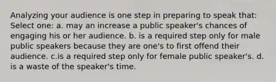 Analyzing your audience is one step in preparing to speak that: Select one: a. may an increase a public speaker's chances of engaging his or her audience. b. is a required step only for male public speakers because they are one's to first offend their audience. c.is a required step only for female public speaker's. d. is a waste of the speaker's time.