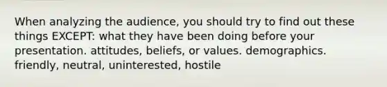 When analyzing the audience, you should try to find out these things EXCEPT: what they have been doing before your presentation. attitudes, beliefs, or values. demographics. friendly, neutral, uninterested, hostile