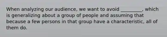 When analyzing our audience, we want to avoid _________, which is generalizing about a group of people and assuming that because a few persons in that group have a characteristic, all of them do.