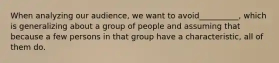 When analyzing our audience, we want to avoid__________, which is generalizing about a group of people and assuming that because a few persons in that group have a characteristic, all of them do.