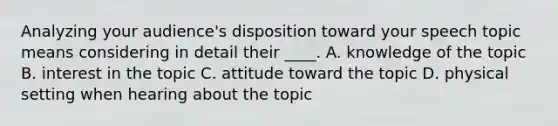 Analyzing your audience's disposition toward your speech topic means considering in detail their ____. A. knowledge of the topic B. interest in the topic C. attitude toward the topic D. physical setting when hearing about the topic