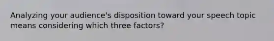 Analyzing your audience's disposition toward your speech topic means considering which three factors?