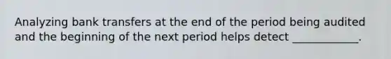 Analyzing bank transfers at the end of the period being audited and the beginning of the next period helps detect ____________.