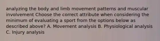 analyzing the body and limb movement patterns and muscular involvement Choose the correct attribute when considering the minimum of evaluating a sport from the options below as described above? A. Movement analysis B. Physiological analysis C. Injury analysis