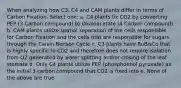 When analyzing how C3, C4 and CAM plants differ in terms of Carbon Fixation. Select one: a. C4 plants fix CO2 by converting PEP (3 Carbon compound) to Oxaloacetate (4 Carbon compound) b. CAM plants utilize spatial separation of the cells responsible for Carbon Fixation and the cells that are responsible for sugars through the Calvin-Benson Cycle c. C3 plants have RuBisCo that is highly specific to CO2 and therefore does not require isolation from O2 generated by water splitting and/or closing of the leaf stomata d. Only C4 plants utilize PEP (phosphoenol pyruvate) as the initial 3 carbon compound that CO2 is fixed into e. None of the above are true