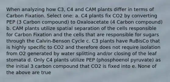 When analyzing how C3, C4 and CAM plants differ in terms of Carbon Fixation. Select one: a. C4 plants fix CO2 by converting PEP (3 Carbon compound) to Oxaloacetate (4 Carbon compound) b. CAM plants utilize spatial separation of the cells responsible for Carbon Fixation and the cells that are responsible for sugars through the Calvin-Benson Cycle c. C3 plants have RuBisCo that is highly specific to CO2 and therefore does not require isolation from O2 generated by water splitting and/or closing of the leaf stomata d. Only C4 plants utilize PEP (phosphoenol pyruvate) as the initial 3 carbon compound that CO2 is fixed into e. None of the above are true