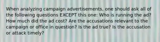 When analyzing campaign advertisements, one should ask all of the following questions EXCEPT this one: Who is running the ad? How much did the ad cost? Are the accusations relevant to the campaign or office in question? Is the ad true? Is the accusation or attack timely?