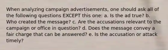 When analyzing campaign advertisements, one should ask all of the following questions EXCEPT this one: a. Is the ad true? b. Who created the message? c. Are the accusations relevant to the campaign or office in question? d. Does the message convey a fair charge that can be answered? e. Is the accusation or attack timely?