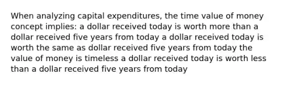 When analyzing capital expenditures, the time value of money concept implies: a dollar received today is worth more than a dollar received five years from today a dollar received today is worth the same as dollar received five years from today the value of money is timeless a dollar received today is worth less than a dollar received five years from today