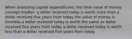 When analyzing capital expenditures, the time value of money concept implies: a dollar received today is worth more than a dollar received five years from today the value of money is timeless a dollar received today is worth the same as dollar received five years from today a dollar received today is worth less than a dollar received five years from today