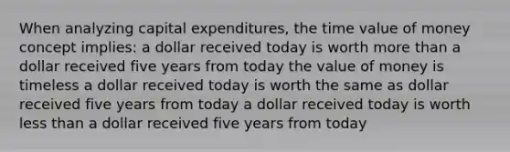 When analyzing capital expenditures, the time value of money concept implies: a dollar received today is worth more than a dollar received five years from today the value of money is timeless a dollar received today is worth the same as dollar received five years from today a dollar received today is worth less than a dollar received five years from today