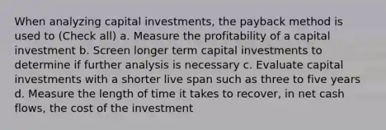 When analyzing capital investments, the payback method is used to (Check all) a. Measure the profitability of a capital investment b. Screen longer term capital investments to determine if further analysis is necessary c. Evaluate capital investments with a shorter live span such as three to five years d. Measure the length of time it takes to recover, in net cash flows, the cost of the investment