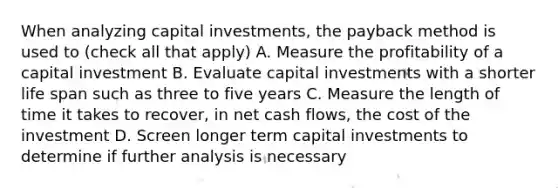 When analyzing capital​ investments, the payback method is used to ​(check all that​ apply) A. Measure the profitability of a capital investment B. Evaluate capital investments with a shorter life span such as three to five years C. Measure the length of time it takes to​ recover, in net cash​ flows, the cost of the investment D. Screen longer term capital investments to determine if further analysis is necessary